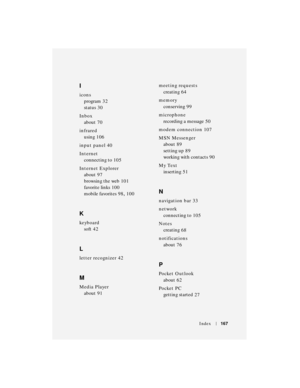 Page 167Index167
I
icons
program
 32
status
 30
Inbox
about
 70
infrared
using
 106
input panel
 40
Internet
connecting to
 105
Internet Explorer
about
 97
browsing the web
 101
favorite links
 100
mobile favorites
 98, 100
K
keyboard
soft
 42
L
letter recognizer 42
M
Media Player
about
 91meeting requests
creating
 64
memory
conserving
 99
microphone
recording a message
 50
modem connection
 107
MSN Messenger
about
 89
setting up
 89
working with contacts
 90
My Text
inserting
 51
N
navigation bar 33
network...