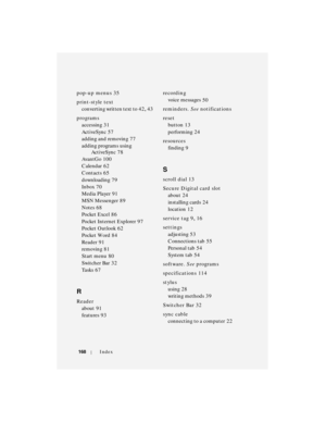 Page 168168Index
pop-up menus 35
print-style text
converting written text to
 42, 43
programs
accessing
 31
ActiveSync
 57
adding and removing
 77
adding programs using 
ActiveSync
 78
AvantGo
 100
Calendar
 62
Contacts
 65
downloading
 79
Inbox
 70
Media Player
 91
MSN Messenger
 89
Notes
 68
Pocket Excel
 86
Pocket Internet Explorer
 97
Po c ke t  O u t lo o k
 62
Po c ke t  Wo rd
 84
Reader
 91
removing
 81
Start menu
 80
Switcher Bar
 32
Ta s k s
 67
R
Reader
about
 91
features
 93recording
voice messages...