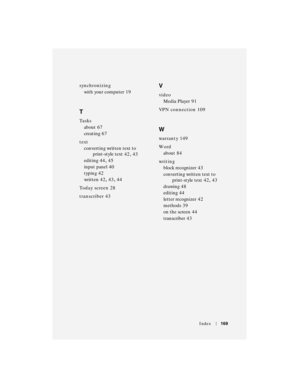 Page 169Index169
synchronizing
with your computer
 19
T
Ta s k s
about
 67
creating
 67
text
converting written text to 
print-style text
 42, 43
editing
 44, 45
input panel
 40
typing
 42
written
 42, 43, 44
To d a y  s c r e e n
 28
transcriber
 43
V
video
Media Player
 91
VPN connection
 109
W
warranty 149
Wo r d
about
 84
writing
block recognizer
 43
converting written text to 
print-style text
 42, 43
drawing
 48
editing
 44
letter recognizer
 42
methods
 39
on the screen
 44
transcriber
 43 