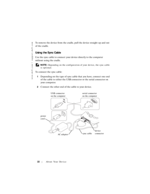 Page 22www.dell.com | support.dell.com
22About Your Device
To remove the device from the cradle, pull the device straight up and out 
of the cradle.
Using the Sync Cable
Use the sync cable to connect your device directly to the computer 
without using the cradle.
 NOTE: Depending on the configuration of your device, the sync cable 
is optional.
To connect the sync cable:
1Depending on the type of sync cable that you have, connect one end 
of the cable to either the USB connector or the serial connector on 
your...