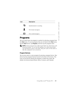 Page 31www.dell.com | support.dell.com
Using Microsoft® Pocket PC31
Programs
You can switch from one program to another by selecting a program from 
the Start menu. To access programs that are not listed in the Start menu, 
tap the Start button, tap Programs, and then tap the program name.
 NOTE: Some programs have abbreviated labels for check boxes and 
drop-down menus. To see the full spelling of an abbreviated label, 
tap and hold the stylus on the label. Drag the stylus off the label so 
that the command is...