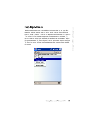 Page 35www.dell.com | support.dell.com
Using Microsoft® Pocket PC35
Pop-Up Menus
With pop-up menus, you can quickly select an action for an item. For 
example, you can use the pop-up menu in the contact list to delete a 
contact, make a copy of a contact, or send an e-mail message to a contact. 
The actions in the pop-up menus vary from program to program. To 
access a pop-up menu, tap and hold the stylus on an item name. When 
the menu appears, lift the stylus and tap the action you want to perform. 
To close...