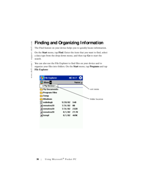 Page 36www.dell.com | support.dell.com
36Using Microsoft® Pocket PC
Finding and Organizing Information
The Find feature on your device helps you to quickly locate information. 
On the Start menu, tap Fin d. Enter the item that you want to find, select 
a data type from the drop-down menu, and then tap Go to start the 
search.
You can also use the File Explorer to find files on your device and to 
organize your files into folders. On the Start menu, tap Programs and tap 
Fi le Expl or er.
sort menu
folder location 