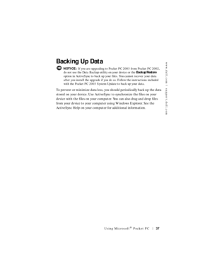 Page 37www.dell.com | support.dell.com
Using Microsoft® Pocket PC37
Backing Up Data
 NOTICE: If you are upgrading to Pocket PC 2003 from Pocket PC 2002, 
do not use the Data Backup utility on your device or the Backup/Restore 
option in ActiveSync to back up your files. You cannot recover your data 
after you install the upgrade if you do so. Follow the instructions included 
with the Pocket PC 2003 System Update to back up your data.
To prevent or minimize data loss, you should periodically back up the data...