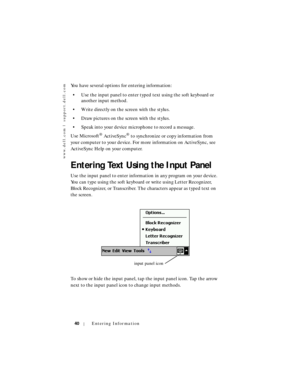 Page 40www.dell.com | support.dell.com
40Entering Information
You have several options for entering information:
• Use the input panel to enter typed text using the soft keyboard or 
another input method.
• Write directly on the screen with the stylus.
• Draw pictures on the screen with the stylus.
• Speak into your device microphone to record a message. 
Use Microsoft
® ActiveSync® to synchronize or copy information from 
your computer to your device. For more information on ActiveSync, see 
ActiveSync Help on...