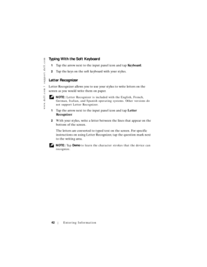 Page 42www.dell.com | support.dell.com
42Entering Information
Typing With the Soft Keyboard
1Tap the arrow next to the input panel icon and tap Keyboard.
2Tap the keys on the soft keyboard with your stylus.
Letter Recognizer
Letter Recognizer allows you to use your stylus to write letters on the 
screen as you would write them on paper.
 NOTE: Letter Recognizer is included with the English, French, 
German, Italian, and Spanish operating systems. Other versions do 
not support Letter Recognizer.
1
Tap the arrow...