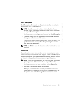 Page 43www.dell.com | support.dell.com
Entering Information43
Block Recognizer
Block Recognizer allows you to use character strokes that are similar to 
those used on other handheld devices.
 NOTE: Block Recognizer is included with the English, French, 
German, Italian, and Spanish operating systems. Other versions do 
not support Block Recognizer.
1
Tap the arrow next to the input panel icon and tap Block Recognizer.
2Using your stylus, write the appropriate character stroke in the box 
that appears at the...