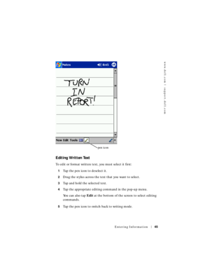 Page 45www.dell.com | support.dell.com
Entering Information45
Editing Written Text
To edit or format written text, you must select it first:
1Tap the pen icon to deselect it.
2Drag the stylus across the text that you want to select.
3Tap and hold the selected text.
4Tap the appropriate editing command in the pop-up menu.
You can also tap Edit at the bottom of the screen to select editing 
commands.
5Tap the pen icon to switch back to writing mode.
pen icon 