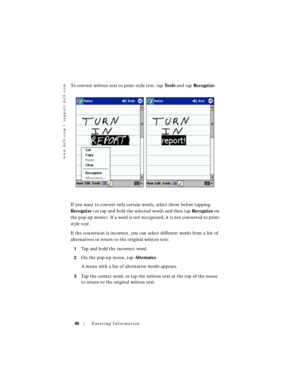 Page 46www.dell.com | support.dell.com
46Entering Information
To convert written text to print-style text, tap To o l s and tap Recognize.
If you want to convert only certain words, select them before tapping 
Recognize (or tap and hold the selected words and then tap Recognize on 
the pop-up menu). If a word is not recognized, it is not converted to print-
style text.
If the conversion is incorrect, you can select different words from a list of 
alternatives or return to the original written text:
1Tap and...