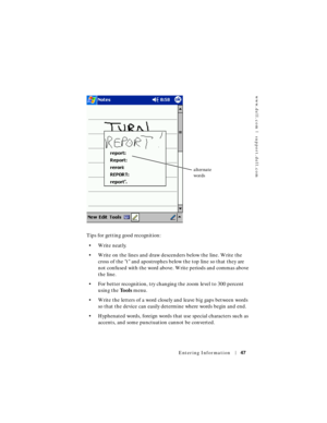 Page 47www.dell.com | support.dell.com
Entering Information47
Tips for getting good recognition:
• Write neatly.
• Write on the lines and draw descenders below the line. Write the 
cross of the t and apostrophes below the top line so that they are 
not confused with the word above. Write periods and commas above 
the line.
• For better recognition, try changing the zoom level to 300 percent 
using the To o l s menu.
• Write the letters of a word closely and leave big gaps between words 
so that the device can...