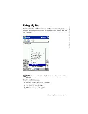 Page 51www.dell.com | support.dell.com
Entering Information51
Using My Text
When using Inbox or MSN Messenger, use My Text to quickly insert 
preset or frequently used messages. To insert a message, tap My Text and 
tap a message.
 NOTE: You can add text to a My Text message after you insert the 
message.
To  e d i t  a  M y  Te x t  m e s s a g e :
1In Inbox or MSN Messenger, tap Tools.
2Ta p  Edit My Text Messages.
3Make the changes and tap OK. 