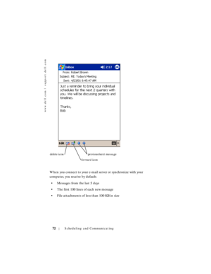 Page 72www.dell.com | support.dell.com
72Scheduling and Communicating
When you connect to your e-mail server or synchronize with your 
computer, you receive by default:
• Messages from the last 5 days
• The first 100 lines of each new message
• File attachments of less than 100 KB in size
delete icon
forward iconprevious/next message 