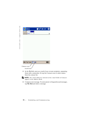 Page 74www.dell.com | support.dell.com
74Scheduling and Communicating
3In the To field, enter an e-mail of one or more recipients, separating 
them with a semicolon. Or tap the Contacts icon to select names 
from the contact list.
 NOTE: All e-mail addresses entered in the e-mail fields in Contacts 
appear in the Address Book.
4
Compose your message. To enter preset or frequently used messages, 
tap My Text and select a message.
Contacts icon
record icon 