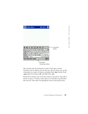 Page 85www.dell.com | support.dell.com
Using Companion Programs85
You can open only one document at a time. If you open a second 
document, you are asked to save the first one. You can create, save, or edit 
a document in a variety of formats, including Word (.doc), Pocket Word 
(.psw), Rich Text Format (.rtf), and Plain Text (.txt). 
Pocket Word contains a list of the files stored on your device. Tap a file in 
the list to open it. To delete, make copies of, or send files, tap and hold a 
file in the list....