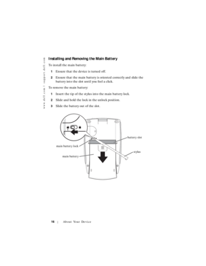 Page 16www.dell.com | support.dell.com
16About Your Device
Installing and Removing the Main Battery
To install the main battery:
1Ensure that the device is turned off.
2Ensure that the main battery is oriented correctly and slide the 
battery into the slot until you feel a click.
To remove the main battery:
1Insert the tip of the stylus into the main battery lock.
2Slide and hold the lock in the unlock position.
3Slide the battery out of the slot.
main batterystylus main battery lock
battery slot 