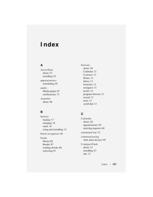 Page 157Index157
Index
A
ActiveSync
about
 53
installing
 55
appointments
scheduling
 59
audio
Media player
 87
notifications
 72
AvantGo
about
 96
B
battery
backup
 17
charging
 18
main
 16
using and installing
 15
block recognizer
 40
books
library
 88
Reader
 87
reading ebooks
 88
removing
 91buttons
about
 28
Calendar
 13
Contacts
 13
Home
 13
Inbox
 13
locations
 12
navigator
 13
power
 12
program buttons
 31
record
 13
reset
 13
scroll dial
 13
C
Calendar
about
 58
appointments
 59
meeting requests
 60...