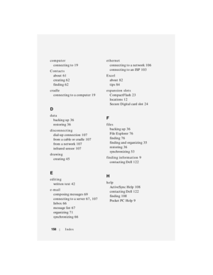 Page 158158Index
computer
connecting to
 19
Contacts
about
 61
creating
 62
finding
 62
cradle
connecting to a computer
 19
D
data
backing up
 36
restoring
 36
disconnecting
dial-up connection
 107
from a cable or cradle
 107
from a network
 107
infrared sensor
 107
drawing
creating
 45
E
editing
written text
 42
e-mail
composing messages
 69
connecting to a server
 67, 107
Inbox
 66
message list
 67
organizing
 71
synchronizing
 66ethernet
connecting to a network
 106
connecting to an ISP
 103
Excel
about
 82...