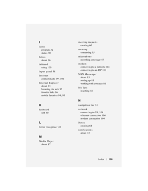 Page 159Index159
I
icons
program
 32
status
 30
Inbox
about
 66
infrared
using
 100
input panel
 38
Internet
connecting to
 99, 101
Internet Explorer
about
 93
browsing the web
 97
favorite links
 96
mobile favorites
 94, 95
K
keyboard
soft
 40
L
letter recognizer 40
M
Media Player
about
 87meeting requests
creating
 60
memory
conserving
 95
microphone
recording a message
 47
modem
connecting to a network
 104
connecting to an ISP
 101
MSN Messenger
about
 85
setting up
 85
working with contacts
 86
My Text...
