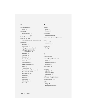 Page 160160Index
P
Pocket Outlook
about
 58
Po c ke t  P C
getting started
 27
pop-up menus
 34
print-style text
converting written text to
 40, 41
programs
accessing
 31
ActiveSync
 53
adding and removing
 73
adding programs using 
ActiveSync
 74
AvantGo
 96
Calendar
 58
Contacts
 61
downloading
 75
Inbox
 66
Media Player
 87
MSN Messenger
 85
Notes
 64
Pocket Excel
 82
Pocket Internet Explorer
 93
Po c ke t  O u t lo o k
 58
Po c ke t  Wo rd
 80
Reader
 87
removing
 77
Start menu
 76
Switcher Bar
 31
Ta s k s...