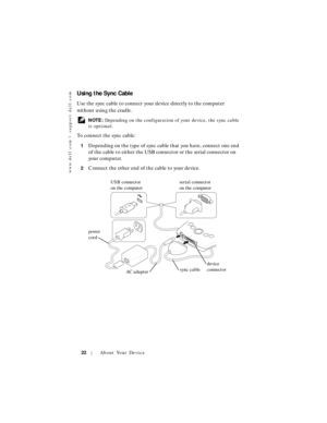 Page 22www.dell.com | support.dell.com
22About Your Device
Using the Sync Cable
Use the sync cable to connect your device directly to the computer 
without using the cradle.
 NOTE: Depending on the configuration of your device, the sync cable 
is optional.
To connect the sync cable:
1Depending on the type of sync cable that you have, connect one end 
of the cable to either the USB connector or the serial connector on 
your computer.
2Connect the other end of the cable to your device.
USB connector 
on the...