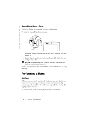 Page 24www.dell.com | support.dell.com
24About Your Device
Secure Digital Memory Cards
Use Secure Digital memory cards to save or back up data.
To install an Secure Digital memory card:
1If a card is already installed, press in the card to release it, and then 
remove it.
2Ensure that the card is oriented correctly, and slide it into the slot 
until you feel a click.
 NOTICE: Do not force the card. If you feel resistance, remove the card, 
check the orientation, and reinsert it.
See the documentation that came...