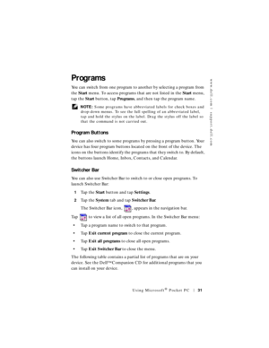 Page 31www.dell.com | support.dell.com
Using Microsoft® Pocket PC31
Programs
You can switch from one program to another by selecting a program from 
the Start menu. To access programs that are not listed in the Start menu, 
tap the Start button, tap Programs, and then tap the program name.
 NOTE: Some programs have abbreviated labels for check boxes and 
drop-down menus. To see the full spelling of an abbreviated label, 
tap and hold the stylus on the label. Drag the stylus off the label so 
that the command is...