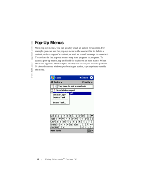 Page 34www.dell.com | support.dell.com
34Using Microsoft® Pocket PC
Pop-Up Menus
With pop-up menus, you can quickly select an action for an item. For 
example, you can use the pop-up menu in the contact list to delete a 
contact, make a copy of a contact, or send an e-mail message to a contact. 
The actions in the pop-up menus vary from program to program. To 
access a pop-up menu, tap and hold the stylus on an item name. When 
the menu appears, lift the stylus and tap the action you want to perform. 
To close...