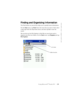 Page 35www.dell.com | support.dell.com
Using Microsoft® Pocket PC35
Finding and Organizing Information
The Find feature on your device helps you to quickly locate information. 
On the Start menu, tap Fin d. Enter the item that you want to find, select 
a data type from the drop-down menu, and then tap Go to start the 
search.
You can also use the File Explorer to find files on your device and to 
organize your files into folders. On the Start menu, tap Programs and tap 
Fi le Expl or er.
sort menu
folder location 