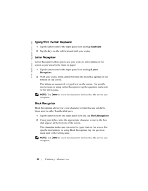 Page 40www.dell.com | support.dell.com
40Entering Information
Typing With the Soft Keyboard
1Tap the arrow next to the input panel icon and tap Keyboard.
2Tap the keys on the soft keyboard with your stylus.
Letter Recognizer
Letter Recognizer allows you to use your stylus to write letters on the 
screen as you would write them on paper.
1Tap the arrow next to the input panel icon and tap Letter 
Recognizer.
2With your stylus, write a letter between the lines that appear on the 
bottom of the screen. 
The...