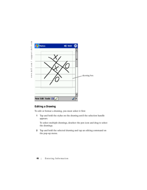 Page 46www.dell.com | support.dell.com
46Entering Information
Editing a Drawing
To edit or format a drawing, you must select it first:
1Tap and hold the stylus on the drawing until the selection handle 
appears. 
To select multiple drawings, deselect the pen icon and drag to select 
the drawings.
2Tap and hold the selected drawing and tap an editing command on 
the pop-up menu.
drawing box 