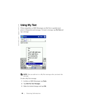 Page 48www.dell.com | support.dell.com
48Entering Information
Using My Text
When using Inbox or MSN Messenger, use My Text to quickly insert 
preset or frequently used messages. To insert a message, tap My Text and 
tap a message.
 NOTE: You can add text to a My Text message after you insert the 
message.
To  e d i t  a  M y  Te x t  m e s s a g e :
1In Inbox or MSN Messenger, tap Tools.
2Ta p  Edit My Text Messages.
3Make the desired changes and tap OK. 