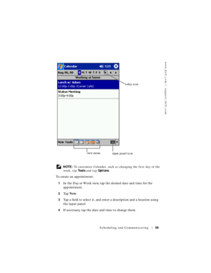 Page 59www.dell.com | support.dell.com
Scheduling and Communicating59
 NOTE: To customize Calendar, such as changing the first day of the 
week, tap To o l s and tap Options. 
To create an appointment:
1In the Day or Week view, tap the desired date and time for the 
appointment.
2Ta p  New.
3Tap a field to select it, and enter a description and a location using 
the input panel.
4If necessary, tap the date and time to change them.
today icon
view menu
input panel icon 