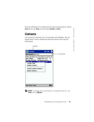 Page 61www.dell.com | support.dell.com
Scheduling and Communicating61
For more information on sending and receiving meeting requests, tap the 
Start button, tap Help, and then tap Calendar or Inbox.
Contacts
Use Contacts to maintain a list of your friends and colleagues. You can 
quickly share Contacts information with other device users using the 
infrared port.
 NOTE: To change the way information is displayed in the list, tap 
To o l s and tap Options.
search field category 