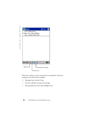 Page 68www.dell.com | support.dell.com
68Scheduling and Communicating
When you connect to your e-mail server or synchronize with your 
computer, you will receive by default:
• Messages from the last 5 days
• The first 100 lines of each new message
• File attachments of less than 100 KB in size
delete icon
forward iconprevious/next message 