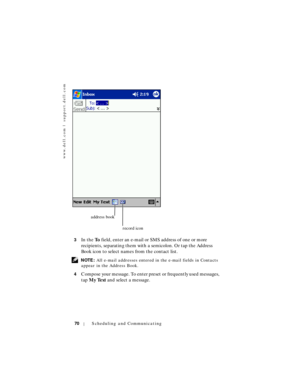 Page 70www.dell.com | support.dell.com
70Scheduling and Communicating
3In the To field, enter an e-mail or SMS address of one or more 
recipients, separating them with a semicolon. Or tap the Address 
Book icon to select names from the contact list.
 NOTE: All e-mail addresses entered in the e-mail fields in Contacts 
appear in the Address Book.
4
Compose your message. To enter preset or frequently used messages, 
tap My Text and select a message.
address book
record icon 