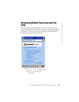 Page 97www.dell.com | support.dell.com
Using Microsoft® Pocket Internet Explorer97
Browsing Mobile Favorites and the 
Web
You can use Pocket Internet Explorer to browse mobile favorites and 
channels that you have downloaded to your device without connecting to 
the Internet. You can also connect to the Internet through an ISP or a 
network connection and browse the web.
favorites iconhide pictures icon
home icon
refresh icon
back icon 