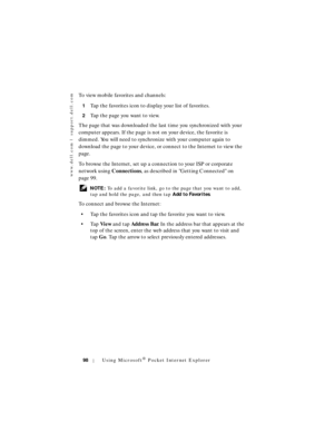 Page 98www.dell.com | support.dell.com
98Using Microsoft® Pocket Internet Explorer
To view mobile favorites and channels:
1Tap the favorites icon to display your list of favorites. 
2Tap the page you want to view. 
The page that was downloaded the last time you synchronized with your 
computer appears. If the page is not on your device, the favorite is 
dimmed. You will need to synchronize with your computer again to 
download the page to your device, or connect to the Internet to view the 
page.
To browse the...