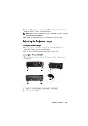 Page 21Using Your Projector21
3To power off the projector quickly, press the Po we r button and hold for 1 second 
while the projector’s cooling fans are still running.
 NOTE: Before you turn on the projector again, wait for 60 seconds to allow the 
internal temperature to stabilize. 
4Disconnect the power cord from the electrical outlet and the projector. 
Adjusting the Projected Image 
Raising the Projector Height 
1Raise the projector to the desired display angle, and use the front two tilt 
adjustment wheel...