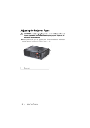 Page 2222Using Your Projector
Adjusting the Projector Focus 
 CAUTION: To avoid damaging the projector, ensure that the zoom lens and 
elevator foot are fully retracted before moving the projector or placing the 
projector in its carrying case.
1Rotate the focus tab until the image is clear. The projector focuses at distances 
ranging between 1.64 ft to 10.83 ft (0.5 m to 3.3 m).
1Fo c u s  t a b
1 