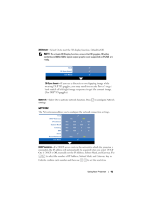 Page 41Using Your Projector41
3D DISPLAY—Select On to start the 3D display function. Default is Off.
 
NOTE: To activate 3D Display function, ensure that 3D goggles, 3D video 
contents and 60Hz/120Hz signal output graphic card supported on PC/NB are 
ready. 
3D Sync Invert—
If you see a discrete or overlapping image while 
wearing DLP 3D goggles, you may need to execute Invert to get 
best match of left/right image sequence to get the correct image. 
(For DLP 3D goggles)
Network—Select On to activate network...