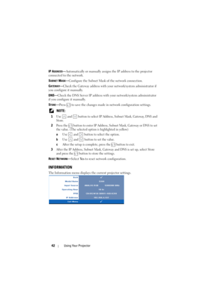 Page 4242Using Your Projector
IP ADDRESS—Automatically or manually assigns the IP address to the projector 
connected to the network.
S
UBNET MASK—Configure the Subnet Mask of the network connection.
G
ATEWAY—Check the Gateway address with your network/system administrator if 
you configure it manually.
DNS—Check the DNS Server IP address with your network/system administrator 
if you configure it manually.
S
TORE—Press   to save the changes made in network configuration settings.
 
NOTE: 
1Use   and   button...