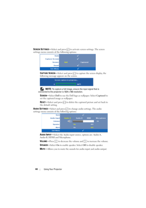 Page 4444Using Your Projector
SCREEN SETTINGS—Select and press   to activate screen settings. The screen 
settings menu consists of the following options:
CAPTURE SCREEN—Select and press   to capture the screen display, the 
following message appears on the screen.
 
NOTE: To capture a full image, ensure the input signal that is 
connected to the projector is 1024 x 768 resolution.
SCREEN—Select Dell to use the Dell logo as wallpaper. Select Captured to 
set the captured image as wallpaper.
RESET—Select and...