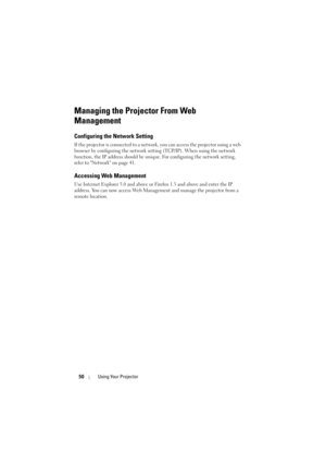 Page 5050Using Your Projector
Managing the Projector From Web 
Management
Configuring the Network Setting
If the projector is connected to a network, you can access the projector using a web 
browser by configuring the network setting (TCP/IP). When using the network 
function, the IP address should be unique. For configuring the network setting, 
refer to Network on page 41.
Accessing Web Management
Use Internet Explorer 5.0 and above or Firefox 1.5 and above and enter the IP 
address. You can now access Web...