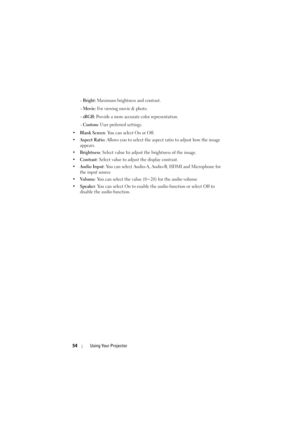Page 5454Using Your Projector
 - Bright: Maximum brightness and contrast.
 - 
Movie: For viewing movie & photo.
 - 
sRGB: Provide a more accurate color representation.
 - 
Custom: User preferred settings.
•Blank Screen: You can select On or Off.
•Aspect Ratio: Allows you to select the aspect ratio to adjust how the image 
appears.
•Brightness: Select value 
to adjust the brightness of the image.
•Contrast: Select value to adjust the display contrast.
•Audio Input: You can select Audio-A, Audio-B, HDMI and...