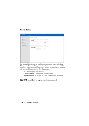 Page 5656Using Your Projector
Password Setting
Use Password Setting to set up an administrator password to access the We b  
Management. When enabling password for the first time, set the password before 
enabling it. When the password function is enabled, the administrator password 
will be required for accessing the Web Management.
•New Password: Enter new password
•Confirm Password: Enter password again and submit
•Write Community: Set security for SNMP. Enter password and submit.
 
NOTE: Contact Dell if you...