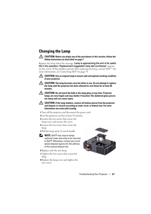 Page 68Troubleshooting Your Projector67
Changing the Lamp
 CAUTION: Before you begin any of the procedures in this section, follow the 
Safety Instructions as described on page 7.
Replace the lamp when the message Lamp is approaching the end of its useful 
life in the operation. Replacement suggested! www.dell.com/lamps appears 
on the screen. If this problem persists after replacing the lamp, contact Dell™. For 
more information, see Contacting Dell™on page 74.
 
CAUTION: Use an original lamp to ensure safe...