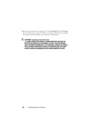 Page 6968Troubleshooting Your Projector
9Reset the lamp usage time by selecting Yes for Lamp Reset in the OSD Lamp 
tab (see Lamp menu on 
page 39). When a new lamp module has been changed, 
the projector will automatically detect and reset the lamp hours.
 CAUTION: Lamp Disposal (for the US only)
 LAMP(S) INSIDE THIS PRODUCT CONTAIN MERCURY AND MUST BE 
RECYCLED OR DISPOSED OF ACCORDING TO LOCAL, STATE OR FEDERAL 
LAWS. FOR MORE INFORMATION, GO TO WWW.DELL.COM/HG OR CONTACT 
THE ELECTRONIC INDUSTRIES ALLIANCE...