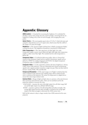 Page 76Glossary75
Appendix: Glossary
ANSI LUMENS — A standard for measuring the brightness. It is calculated by 
dividing a square meter image into nine equal rectangles, measuring the lux (or 
brightness) reading at the center of each rectangle, and averaging these nine 
points.
A
SPECT RATIO — The most popular aspect ratio is 4:3 (4 by 3). Early television and 
computer video formats are in a 4:3 aspect ratio, which means that the width of 
the image is 4/3 times the height.
Brightness — The amount of light...