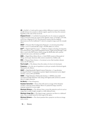 Page 7776Glossary
dB — decibel — A unit used to express relative difference in power or intensity, 
usually between two acoustic or electric signals, equal to ten times the common 
logarithm of the ratio of the two levels. 
Diagonal Screen — A method of measuring the size of a screen or a projected 
image. It measures from one corner to the opposite corner. A 9 ft high, 12 ft wide, 
screen has a diagonal of 15 ft. This document assumes that the diagonal 
dimensions are for the traditional 4:3 ratio of a...