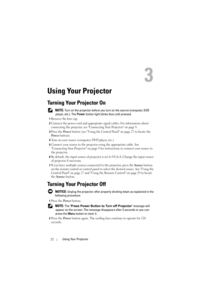 Page 2222Using Your Projector
3
Using Your Projector
Turning Your Projector On
 NOTE: Turn on the projector before you turn on the source (computer, DVD 
player, etc.). The Power button light blinks blue until pressed.
1Remove the lens cap. 
2Connect the power cord and appropriate signal cables. For information about 
connecting the projector, see Connecting Your Projector on page 9. 
3Press the Po we r button (see Using the Control Panel on page 27 to locate the 
Po w e r button). 
4Turn on your source...